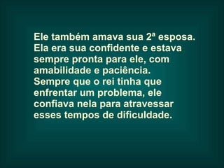 Ele também amava sua 2ª esposa.  Ela era sua confidente e estava  sempre pronta para ele, com  amabilidade e paciência.  Sempre que o rei tinha que  enfrentar um problema, ele  confiava nela para atravessar  esses tempos de dificuldade.   