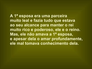 A 1ª esposa era uma parceira  muito leal e fazia tudo que estava  ao seu alcance para manter o rei  muito rico e poderoso, ele e o reino. Mas, ele não amava a 1ª esposa,  e apesar dela o amar profundamente,  ele mal tomava conhecimento dela. 