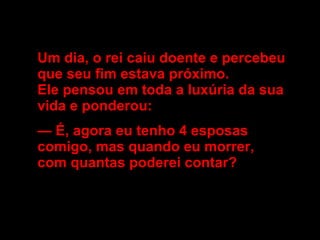 Um dia, o rei caiu doente e percebeu  que seu fim estava próximo.  Ele pensou em toda a luxúria da sua  vida e ponderou:  —  É, agora eu tenho 4 esposas  comigo, mas quando eu morrer,  com quantas poderei contar? 