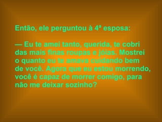 Então, ele perguntou à 4ª esposa:    —  Eu te amei tanto, querida, te cobri  das mais finas roupas e jóias. Mostrei  o quanto eu te amava cuidando bem  de você. Agora que eu estou morrendo,  você é capaz de morrer comigo, para  não me deixar sozinho?   