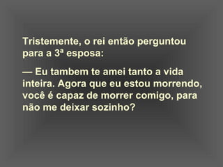 Tristemente, o rei então perguntou  para a 3ª esposa:    —  Eu tambem te amei tanto a vida  inteira. Agora que eu estou morrendo,  você é capaz de morrer comigo, para  não me deixar sozinho? 