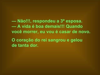 —  Não!!!, respondeu a 3ª esposa.  —  A vida é boa demais!!! Quando  você morrer, eu vou é casar de novo.   O coração do rei sangrou e gelou  de tanta dor.   