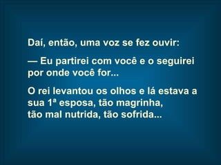 Daí, então, uma voz se fez ouvir: —  Eu partirei com você e o seguirei  por onde você for... O rei levantou os olhos e lá estava a  sua 1ª esposa, tão magrinha,  tão mal nutrida, tão sofrida...   