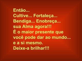 Então... Cultive... Fortaleça...  Bendiga... Enobreça...  sua Alma agora!!! É o maior presente que  você pode dar ao mundo...  e a si mesmo. Deixe-a brilhar!!!   