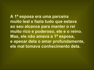 A 1ª esposa era uma parceira  muito leal e fazia tudo que estava  ao seu alcance para manter o rei  muito rico e poderoso, ele e o reino. Mas, ele não amava a 1ª esposa,  e apesar dela o amar profundamente,  ele mal tomava conhecimento dela. 