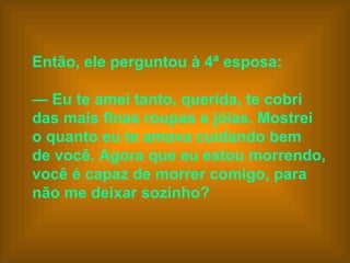 Então, ele perguntou à 4ª esposa:    —  Eu te amei tanto, querida, te cobri  das mais finas roupas e jóias. Mostrei  o quanto eu te amava cuidando bem  de você. Agora que eu estou morrendo,  você é capaz de morrer comigo, para  não me deixar sozinho?   