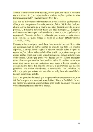 10
Senhor te abrirá o seu bom tesouro, o céu, para dar chuva à tua terra
no seu tempo (…) e emprestarás a muitas nações, porém tu não
tomarás emprestado‖ (Deuteronômio 28:1–12).
Mas não só as bênçãos seriam materiais. Se os israelitas quebrassem a
aliança, seu castigo também seria terrestre, físico: ―O Senhor dará por
chuva sobre a tua terra, pó e poeira; dos céus descerá sobre ti, até que
pereças. O Senhor te fará cair diante dos teus inimigos (…) Lançarás
muita semente ao campo; porém colherás pouco, porque o gafanhoto a
consumirá. Plantarás vinhas, e cultivarás; porém não beberás vinho,
nem colherás as uvas; porque o bicho as colherá‖ (Deuteronômio
28:24–25, 38–39).
Em conclusão, o antigo reino de Israel era um reino normal. Seu estilo
era compreensível às outras nações do mundo. De fato, em muitos
aspectos, o antigo Israel seguia o mesmo modelo sobre o qual as
outras nações tinham sido estabelecidas. A diferença básica era que as
outras nações criam que foram seus deuses que os tinham estabelecido
como nação. Criam que eram seus deuses que os faziam prosperar
materialmente quando eles lhes rendiam culto. E também criam que
eram seus deuses que os castigavam com secas e fomes quando se
desagradavam deles. Em muitos sentidos, a cosmovisão das nações
gentílicas era muito semelhante à cosmovisão dos israelitas. A
diferença principal estava nas questões da religião e da moralidade,
não em assuntos de estado.
Mas o antigo reino de Israel, que era predominantemente terrestre, não
foi fundado para ser um modelo definitivo. Tinha a finalidade de ser
um mentor que guiasse aos israelitas a algo muito maior, um reino que
verdadeiramente não seria deste mundo.
 