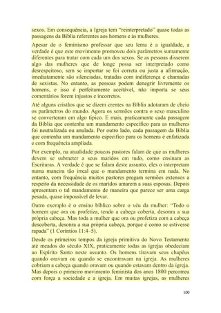100
sexos. Em consequência, a Igreja tem ―reinterpretado‖ quase todas as
passagens da Bíblia referentes aos homens e às mulheres.
Apesar de o feminismo professar que seu lema é a igualdade, a
verdade é que este movimento promoveu dois parâmetros sumamente
diferentes para tratar com cada um dos sexos. Se as pessoas disserem
algo das mulheres que de longe possa ser interpretado como
desrespeitoso, sem se importar se foi correta ou justa a afirmação,
imediatamente são silenciadas, tratadas com indiferença e chamadas
de sexistas. No entanto, as pessoas podem denegrir livremente os
homens, e isso é perfeitamente aceitável, não importa se seus
comentários forem injustos e incorretos.
Até alguns cristãos que se dizem crentes na Bíblia adotaram de cheio
os parâmetros do mundo. Agora os sermões contra o sexo masculino
se converteram em algo típico. E mais, praticamente cada passagem
da Bíblia que contenha um mandamento específico para as mulheres
foi neutralizada ou anulada. Por outro lado, cada passagem da Bíblia
que contenha um mandamento específico para os homens é enfatizada
e com frequência ampliada.
Por exemplo, na atualidade poucos pastores falam de que as mulheres
devem se submeter a seus maridos em tudo, como ensinam as
Escrituras. A verdade é que se falam deste assunto, eles o interpretam
numa maneira tão irreal que o mandamento termina em nada. No
entanto, com frequência muitos pastores pregam sermões extensos a
respeito da necessidade de os maridos amarem a suas esposas. Depois
apresentam o tal mandamento de maneira que parece ser uma carga
pesada, quase impossível de levar.
Outro exemplo é o ensino bíblico sobre o véu da mulher: ―Todo o
homem que ora ou profetiza, tendo a cabeça coberta, desonra a sua
própria cabeça. Mas toda a mulher que ora ou profetiza com a cabeça
descoberta, desonra a sua própria cabeça, porque é como se estivesse
rapada‖ (1 Coríntios 11:4–5).
Desde os primeiros tempos da igreja primitiva do Novo Testamento
até meados do século XIX, praticamente todas as igrejas obedeciam
ao Espírito Santo neste assunto. Os homens tiravam seus chapéus
quando oravam ou quando se encontravam na igreja. As mulheres
cobriam a cabeça quando oravam ou quando estavam dentro da igreja.
Mas depois o primeiro movimento feminista dos anos 1800 percorreu
com força a sociedade e a igreja. Em muitas igrejas, as mulheres
 
