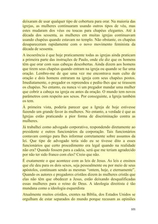 101
deixaram de usar qualquer tipo de cobertura para orar. Na maioria das
igrejas, as mulheres continuaram usando outros tipos de véu, mas
estes mudaram dos véus ou toucas para chapéus elegantes. Até à
década dos sessenta, as mulheres em muitas igrejas continuavam
usando chapéus quando estavam no templo. Não obstante, os chapéus
desapareceram rapidamente com o novo movimento feminista da
década de sessenta.
A incoerência é que hoje praticamente todas as igrejas ainda praticam
a primeira parte das instruções de Paulo, onde ele diz que os homens
têm que orar com suas cabeças descobertas. Ainda dizem aos homens
que tirem seus chapéus quando entram na igreja ou quando se faz uma
oração. Lembro-me de que uma vez me encontrava num culto de
oração e dois homens entraram na igreja com seus chapéus postos.
Imediatamente, o pregador os repreendeu e pediu-lhes que se tirassem
os chapéus. No entanto, eu nunca vi um pregador mandar uma mulher
que cobrir a cabeça na igreja ou antes da oração. O mundo tem novos
parâmetros com respeito aos sexos. Por conseguinte, a Igreja também
os tem.
À primeira vista, poderia parecer que a Igreja de hoje estivesse
fazendo um grande favor às mulheres. No entanto, a verdade é que as
Igrejas estão praticando a pior forma de discriminação contra as
mulheres.
Já trabalhei como advogado corporativo, respondendo diretamente ao
presidente e outros funcionários da corporação. Tais funcionários
contavam comigo para lhes informar corretamente sobre assuntos da
lei. Que tipo de advogado teria sido eu se tivesse dito a esses
funcionários que certo procedimento era legal quando na realidade
não era? Quando fossem para a cadeia, será que me teriam agradecido
por não ter sido franco com eles? Creio que não.
É exatamente o que acontece com as leis de Jesus. As leis e ensinos
que ele deu para os dois sexos, seja pessoalmente ou por meio de seus
apóstolos, continuam sendo as mesmas ―ontem, hoje, e eternamente‖.
Quando os autores e pregadores cristãos dizem às mulheres cristãs que
elas não têm que obedecer a Jesus, estão deixando desqualificadas
essas mulheres para o reino de Deus. A ideologia direitista é tão
mundana como a ideologia esquerdista
Atualmente muitos cristãos, crentes na Bíblia, dos Estados Unidos se
orgulham de estar separados do mundo porque recusam as opiniões
 