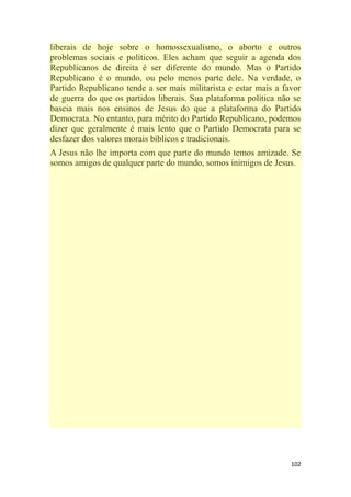 102
liberais de hoje sobre o homossexualismo, o aborto e outros
problemas sociais e políticos. Eles acham que seguir a agenda dos
Republicanos de direita é ser diferente do mundo. Mas o Partido
Republicano é o mundo, ou pelo menos parte dele. Na verdade, o
Partido Republicano tende a ser mais militarista e estar mais a favor
de guerra do que os partidos liberais. Sua plataforma política não se
baseia mais nos ensinos de Jesus do que a plataforma do Partido
Democrata. No entanto, para mérito do Partido Republicano, podemos
dizer que geralmente é mais lento que o Partido Democrata para se
desfazer dos valores morais bíblicos e tradicionais.
A Jesus não lhe importa com que parte do mundo temos amizade. Se
somos amigos de qualquer parte do mundo, somos inimigos de Jesus.
 