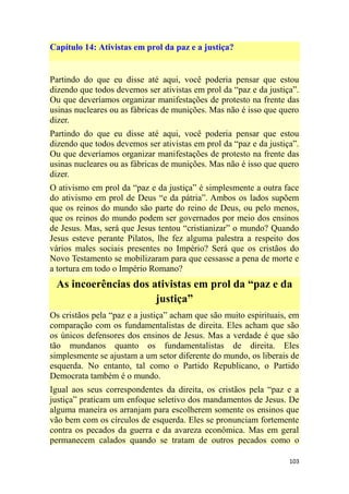 103
Capítulo 14: Ativistas em prol da paz e a justiça?
Partindo do que eu disse até aqui, você poderia pensar que estou
dizendo que todos devemos ser ativistas em prol da ―paz e da justiça‖.
Ou que deveríamos organizar manifestações de protesto na frente das
usinas nucleares ou as fábricas de munições. Mas não é isso que quero
dizer.
Partindo do que eu disse até aqui, você poderia pensar que estou
dizendo que todos devemos ser ativistas em prol da ―paz e da justiça‖.
Ou que deveríamos organizar manifestações de protesto na frente das
usinas nucleares ou as fábricas de munições. Mas não é isso que quero
dizer.
O ativismo em prol da ―paz e da justiça‖ é simplesmente a outra face
do ativismo em prol de Deus ―e da pátria‖. Ambos os lados supõem
que os reinos do mundo são parte do reino de Deus, ou pelo menos,
que os reinos do mundo podem ser governados por meio dos ensinos
de Jesus. Mas, será que Jesus tentou ―cristianizar‖ o mundo? Quando
Jesus esteve perante Pilatos, lhe fez alguma palestra a respeito dos
vários males sociais presentes no Império? Será que os cristãos do
Novo Testamento se mobilizaram para que cessasse a pena de morte e
a tortura em todo o Império Romano?
As incoerências dos ativistas em prol da “paz e da
justiça”
Os cristãos pela ―paz e a justiça‖ acham que são muito espirituais, em
comparação com os fundamentalistas de direita. Eles acham que são
os únicos defensores dos ensinos de Jesus. Mas a verdade é que são
tão mundanos quanto os fundamentalistas de direita. Eles
simplesmente se ajustam a um setor diferente do mundo, os liberais de
esquerda. No entanto, tal como o Partido Republicano, o Partido
Democrata também é o mundo.
Igual aos seus correspondentes da direita, os cristãos pela ―paz e a
justiça‖ praticam um enfoque seletivo dos mandamentos de Jesus. De
alguma maneira os arranjam para escolherem somente os ensinos que
vão bem com os círculos de esquerda. Eles se pronunciam fortemente
contra os pecados da guerra e da avareza econômica. Mas em geral
permanecem calados quando se tratam de outros pecados como o
 
