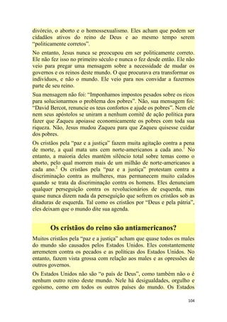 104
divórcio, o aborto e o homossexualismo. Eles acham que podem ser
cidadãos ativos do reino de Deus e ao mesmo tempo serem
―politicamente corretos‖.
No entanto, Jesus nunca se preocupou em ser politicamente correto.
Ele não fez isso no primeiro século e nunca o fez desde então. Ele não
veio para pregar uma mensagem sobre a necessidade de mudar os
governos e os reinos deste mundo. O que procurava era transformar os
indivíduos, e não o mundo. Ele veio para nos convidar a fazermos
parte de seu reino.
Sua mensagem não foi: ―Imponhamos impostos pesados sobre os ricos
para solucionarmos o problema dos pobres‖. Não, sua mensagem foi:
―David Bercot, renuncie os teus confortos e ajude os pobres‖. Nem ele
nem seus apóstolos se uniram a nenhum comitê de ação política para
fazer que Zaqueu apoiasse economicamente os pobres com toda sua
riqueza. Não, Jesus mudou Zaqueu para que Zaqueu quisesse cuidar
dos pobres.
Os cristãos pela ―paz e a justiça‖ fazem muita agitação contra a pena
de morte, a qual mata uns cem norte-americanos a cada ano.1
No
entanto, a maioria deles mantém silêncio total sobre temas como o
aborto, pelo qual morrem mais de um milhão de norte-americanos a
cada ano.2
Os cristãos pela ―paz e a justiça‖ protestam contra a
discriminação contra as mulheres, mas permanecem muito calados
quando se trata da discriminação contra os homens. Eles denunciam
qualquer perseguição contra os revolucionários de esquerda, mas
quase nunca dizem nada da perseguição que sofrem os cristãos sob as
ditaduras de esquerda. Tal como os cristãos por ―Deus e pela pátria‖,
eles deixam que o mundo dite sua agenda.
Os cristãos do reino são antiamericanos?
Muitos cristãos pela ―paz e a justiça‖ acham que quase todos os males
do mundo são causados pelos Estados Unidos. Eles constantemente
arremetem contra os pecados e as políticas dos Estados Unidos. No
entanto, fazem vista grossa com relação aos males e as opressões de
outros governos.
Os Estados Unidos não são ―o país de Deus‖, como também não o é
nenhum outro reino deste mundo. Nele há desigualdades, orgulho e
egoísmo, como em todos os outros países do mundo. Os Estados
 