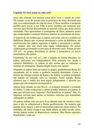106
Capítulo 15: Será assim na vida real?
Jesus não somente nos ensinou como deve viver o cristão do reino.
Ele mesmo viveu de acordo com os princípios do reino, deixando-nos
uma viva representação da vida do reino. E Deus escolheu o momento
perfeito para enviar o seu Filho à terra; escolheu um momento que
servisse para ilustrar precisamente as mesmas coisas que Jesus estaria
ensinando. Para apreciarmos o cronograma de Deus, primeiro temos
que compreender o contexto histórico anterior ao nascimento de Jesus.
A maioria de nós lembra que os judeus estiveram cativos e exilados na
Babilônia. Depois que os persas derrotaram o reino da Babilônia, um
remanescente dos judeus regressou à Judéia e reconstruiu o templo.
No entanto, eles não eram uma nação independente. Os persas
continuaram governando-os por mais de duzentos anos. Porém, no ano
335 a.C., os gregos derrotaram os persas e tornaram-se os novos
dominadores dos judeus.
Finalmente, no ano 142 a.C., sob o reinado de Simão Macabeu, os
judeus obtiveram sua independência. Pela primeira vez, desde o
cativeiro babilônico, os judeus já não teriam que se submeter a
nenhum rei estrangeiro. Quanta alegria trouxe esse tempo!
Enquanto os judeus lutavam contra os gregos, gradualmente Roma foi
ascendendo até se tornar a potência mundial dominante. Como a
Grécia era inimiga comum de Roma e da Judéia, os judeus assinaram
um tratado de amizade com os romanos. Neste tratado, Roma
afirmava que a Judéia era uma nação independente e advertia aos
gregos que não tentassem reconquistá-la.1
Apesar deste tratado, no ano 66 a.C., os romanos tomaram o comando
da Judéia. E cedo começaram a cobrar pesados impostos aos judeus. E
para que serviam esses impostos? Para beneficiar os judeus? Não. Os
impostos serviam para apoiar os mesmos exércitos que mantinham
subjugados os judeus.
Os judeus tinham sido um povo livre durante mais de setenta e cinco
anos e não se submeteriam a Roma pacificamente. De maneira que
quando Jesus nasceu, o fervor nacionalista judeu era muito intenso. Na
realidade, até Jesus chegar à sua idade adulta, já tinha havido vários
motins judeus contra os desprezáveis romanos. Mas Roma reprimira
brutalmente a cada um.
 