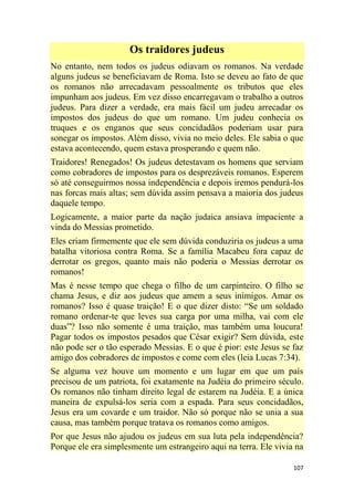 107
Os traidores judeus
No entanto, nem todos os judeus odiavam os romanos. Na verdade
alguns judeus se beneficiavam de Roma. Isto se deveu ao fato de que
os romanos não arrecadavam pessoalmente os tributos que eles
impunham aos judeus. Em vez disso encarregavam o trabalho a outros
judeus. Para dizer a verdade, era mais fácil um judeu arrecadar os
impostos dos judeus do que um romano. Um judeu conhecia os
truques e os enganos que seus concidadãos poderiam usar para
sonegar os impostos. Além disso, vivia no meio deles. Ele sabia o que
estava acontecendo, quem estava prosperando e quem não.
Traidores! Renegados! Os judeus detestavam os homens que serviam
como cobradores de impostos para os desprezáveis romanos. Esperem
só até conseguirmos nossa independência e depois iremos pendurá-los
nas forcas mais altas; sem dúvida assim pensava a maioria dos judeus
daquele tempo.
Logicamente, a maior parte da nação judaica ansiava impaciente a
vinda do Messias prometido.
Eles criam firmemente que ele sem dúvida conduziria os judeus a uma
batalha vitoriosa contra Roma. Se a família Macabeu fora capaz de
derrotar os gregos, quanto mais não poderia o Messias derrotar os
romanos!
Mas é nesse tempo que chega o filho de um carpinteiro. O filho se
chama Jesus, e diz aos judeus que amem a seus inimigos. Amar os
romanos? Isso é quase traição! E o que dizer disto: ―Se um soldado
romano ordenar-te que leves sua carga por uma milha, vai com ele
duas‖? Isso não somente é uma traição, mas também uma loucura!
Pagar todos os impostos pesados que César exigir? Sem dúvida, este
não pode ser o tão esperado Messias. E o que é pior: este Jesus se faz
amigo dos cobradores de impostos e come com eles (leia Lucas 7:34).
Se alguma vez houve um momento e um lugar em que um país
precisou de um patriota, foi exatamente na Judéia do primeiro século.
Os romanos não tinham direito legal de estarem na Judéia. E a única
maneira de expulsá-los seria com a espada. Para seus concidadãos,
Jesus era um covarde e um traidor. Não só porque não se unia a sua
causa, mas também porque tratava os romanos como amigos.
Por que Jesus não ajudou os judeus em sua luta pela independência?
Porque ele era simplesmente um estrangeiro aqui na terra. Ele vivia na
 