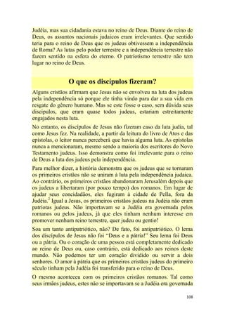 108
Judéia, mas sua cidadania estava no reino de Deus. Diante do reino de
Deus, os assuntos nacionais judaicos eram irrelevantes. Que sentido
teria para o reino de Deus que os judeus obtivessem a independência
de Roma? As lutas pelo poder terrestre e a independência terrestre não
fazem sentido na esfera do eterno. O patriotismo terrestre não tem
lugar no reino de Deus.
O que os discípulos fizeram?
Alguns cristãos afirmam que Jesus não se envolveu na luta dos judeus
pela independência só porque ele tinha vindo para dar a sua vida em
resgate do gênero humano. Mas se este fosse o caso, sem dúvida seus
discípulos, que eram quase todos judeus, estariam estreitamente
engajados nesta luta.
No entanto, os discípulos de Jesus não fizeram caso da luta judia, tal
como Jesus fez. Na realidade, a partir da leitura do livro de Atos e das
epístolas, o leitor nunca perceberá que havia alguma luta. As epístolas
nunca a mencionaram, mesmo sendo a maioria dos escritores do Novo
Testamento judeus. Isso demonstra como foi irrelevante para o reino
de Deus a luta dos judeus pela independência.
Para melhor dizer, a história demonstra que os judeus que se tornaram
os primeiros cristãos não se uniram à luta pela independência judaica.
Ao contrário, os primeiros cristãos abandonaram Jerusalém depois que
os judeus a libertaram (por pouco tempo) dos romanos. Em lugar de
ajudar seus concidadãos, eles fugiram à cidade de Pella, fora da
Judéia.2
Igual a Jesus, os primeiros cristãos judeus na Judéia não eram
patriotas judeus. Não importavam se a Judéia era governada pelos
romanos ou pelos judeus, já que eles tinham nenhum interesse em
promover nenhum reino terrestre, quer judeu ou gentio!
Soa um tanto antipatriótico, não? De fato, foi antipatriótico. O lema
dos discípulos de Jesus não foi ―Deus e a pátria!‖ Seu lema foi Deus
ou a pátria. Ou o coração de uma pessoa está completamente dedicado
ao reino de Deus ou, caso contrário, está dedicado aos reinos deste
mundo. Não podemos ter um coração dividido ou servir a dois
senhores. O amor à pátria que os primeiros cristãos judeus do primeiro
século tinham pela Judéia foi transferido para o reino de Deus.
O mesmo aconteceu com os primeiros cristãos romanos. Tal como
seus irmãos judeus, estes não se importavam se a Judéia era governada
 