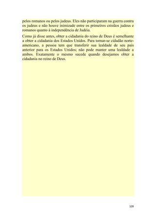 109
pelos romanos ou pelos judeus. Eles não participaram na guerra contra
os judeus e não houve inimizade entre os primeiros cristãos judeus e
romanos quanto à independência de Judéia.
Como já disse antes, obter a cidadania do reino de Deus é semelhante
a obter a cidadania dos Estados Unidos. Para tornar-se cidadão norte-
americano, a pessoa tem que transferir sua lealdade de seu país
anterior para os Estados Unidos; não pode manter uma lealdade a
ambos. Exatamente o mesmo sucede quando desejamos obter a
cidadania no reino de Deus.
 