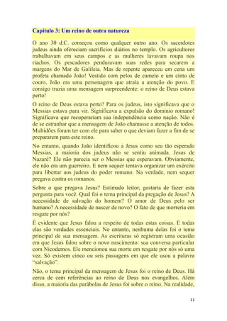 11
Capítulo 3: Um reino de outra natureza
O ano 30 d.C. começou como qualquer outro ano. Os sacerdotes
judeus ainda ofereciam sacrifícios diários no templo. Os agricultores
trabalhavam em seus campos e as mulheres lavavam roupa nos
riachos. Os pescadores penduravam suas redes para secarem a
margens do Mar de Galileia. Mas de repente apareceu em cena um
profeta chamado João! Vestido com pelos de camelo e um cinto de
couro, João era uma personagem que atraía a atenção do povo. E
consigo trazia uma mensagem surpreendente: o reino de Deus estava
perto!
O reino de Deus estava perto? Para os judeus, isto significava que o
Messias estava para vir. Significava a expulsão do domínio romano!
Significava que recuperariam sua independência como nação. Não é
de se estranhar que a mensagem de João chamasse a atenção de todos.
Multidões foram ter com ele para saber o que deviam fazer a fim de se
prepararem para este reino.
No entanto, quando João identificou a Jesus como seu tão esperado
Messias, a maioria dos judeus não se sentiu animada. Jesus de
Nazaré? Ele não parecia ser o Messias que esperavam. Obviamente,
ele não era um guerreiro. E nem sequer tentava organizar um exército
para libertar aos judeus do poder romano. Na verdade, nem sequer
pregava contra os romanos.
Sobre o que pregava Jesus? Estimado leitor, gostaria de fazer esta
pergunta para você. Qual foi o tema principal da pregação de Jesus? A
necessidade de salvação do homem? O amor de Deus pelo ser
humano? A necessidade de nascer de novo? O fato de que morreria em
resgate por nós?
É evidente que Jesus falou a respeito de todas estas coisas. E todas
elas são verdades essenciais. No entanto, nenhuma delas foi o tema
principal de sua mensagem. As escrituras só registram uma ocasião
em que Jesus falou sobre o novo nascimento: sua conversa particular
com Nicodemos. Ele mencionou sua morte em resgate por nós só uma
vez. Só existem cinco ou seis passagens em que ele usou a palavra
―salvação‖.
Não, o tema principal da mensagem de Jesus foi o reino de Deus. Há
cerca de cem referências ao reino de Deus nos evangelhos. Além
disso, a maioria das parábolas de Jesus foi sobre o reino. Na realidade,
 