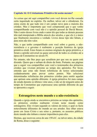 110
Capítulo 16: O Cristianismo Primitivo foi assim mesmo?
As coisas que até aqui compartilhei com você devem ter-lhe causado
certa inquietude no espírito. Ou melhor, talvez até o ofenderam. Eu
estou ciente de que tudo isto é um campo novo para a maioria dos
cristãos. Mas é importante que você compreenda que o que venho
compartilhando com você não é a opinião pessoal de David Bercot.
Não é outro desses livros onde o autor diz que todas as demais pessoas
têm mal-interpretado a Bíblia através dos séculos, e que ele é o único
que finalmente encontrou a verdade. Livros desse tipo não faltam, e
para mim não têm valor.
Não, o que tenho compartilhado com você sobre a guerra, a não-
resistência e o governo é realmente a posição histórica da igreja
primitiva cristã. Estes foram os ensinos originais da igreja primitiva, e
foram a opinião universal ou quase universal de todos os cristãos até a
época de Constantino no século IV.
No entanto, não lhes peço que acreditem por que sou eu quem está
dizendo. Quero que o saibam de direto da fonte. Portanto, nas páginas
que a seguir vou compartilhar com você o testemunho dos primeiros
cristãos que viveram próximo ao tempo dos apóstolos. Por favor,
entenda que estas não foram referências de textos selecionadas
cuidadosamente para provar certos pontos. Não selecionei
determinadas referências dos primeiros cristãos para omitir aquelas
que apóiam uma opinião diferente. A igreja primitiva foi meu campo
de estudo durante os últimos vinte anos, e não sei de ninguém antes do
tempo de Constantino que expressasse uma opinião diferente da que
se apresenta a seguir.
Estrangeiros neste mundo e a não-resistência
Quando a igreja ainda se encontrava próxima ao tempo dos apóstolos,
os primeiros cristãos realmente viviam neste mundo como
estrangeiros. Eles viviam segundo os valores do reino, o qual os fazia
notavelmente diferentes do mundo ao seu arredor. Seu olhar estava
posto em Jesus Cristo e seu reino e, portanto, os assuntos públicos
deste mundo não tinham a menor importância para eles.
Hermas, que escreveu cerca do ano 150 d.C. ou talvez antes, da cidade
de Roma, disse o seguinte:
 