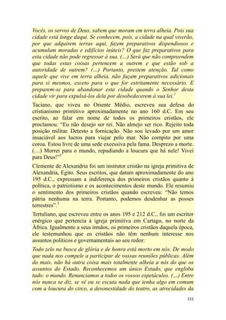 111
Vocês, os servos de Deus, sabem que moram em terra alheia. Pois sua
cidade está longe daqui. Se conhecem, pois, a cidade na qual viverão,
por que adquirem terras aqui, fazem preparativos dispendiosos e
acumulam moradas e edifícios inúteis? O que faz preparativos para
esta cidade não pode regressar à sua. (…) Será que não compreendem
que todas estas coisas pertencem a outrem e que estão sob a
autoridade de outrem? (…) Portanto, prestem atenção. Tal como
aquele que vive em terra alheia, não façam preparativos adicionais
para si mesmos, exceto para o que for estritamente necessário. E
preparem-se para abandonar esta cidade quando o Senhor desta
cidade vir para expulsá-los dela por desobedecerem à sua lei.1
Taciano, que viveu no Oriente Médio, escreveu sua defesa do
cristianismo primitivo aproximadamente no ano 160 d.C. Em seu
escrito, ao falar em nome de todos os primeiros cristãos, ele
proclamou: ―Eu não desejo ser rei. Não almejo ser rico. Rejeito toda
posição militar. Detesto a fornicação. Não sou levado por um amor
insaciável aos lucros para viajar pelo mar. Não compito por uma
coroa. Estou livre de uma sede excessiva pela fama. Desprezo a morte.
(…) Morrei para o mundo, repudiando a loucura que há nele! Vivei
para Deus!‖2
Clemente de Alexandria foi um instrutor cristão na igreja primitiva de
Alexandria, Egito. Seus escritos, que datam aproximadamente do ano
195 d.C., expressam a indiferença dos primeiros cristãos quanto à
política, o patriotismo e os acontecimentos deste mundo. Ele resumiu
o sentimento dos primeiros cristãos quando escreveu: ―Não temos
pátria nenhuma na terra. Portanto, podemos desdenhar as posses
terrestres‖.3
Tertuliano, que escreveu entre os anos 195 e 212 d.C., foi um escritor
enérgico que pertencia à igreja primitiva em Cartago, no norte da
África. Igualmente a seus irmãos, os primeiros cristãos daquela época,
ele testemunhou que os cristãos não têm nenhum interesse nos
assuntos políticos e governamentais ao seu redor:
Todo zelo na busca de glória e de honra está morto em nós. De modo
que nada nos compele a participar de vossas reuniões públicas. Além
do mais, não há outra coisa mais totalmente alheia a nós do que os
assuntos do Estado. Reconhecemos um único Estado, que engloba
tudo: o mundo. Renunciamos a todos os vossos espetáculos. (…) Entre
nós nunca se diz, se vê ou se escuta nada que tenha algo em comum
com a loucura do circo, a desonestidade do teatro, as atrocidades da
 