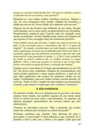 112
arena ou o exercício inútil da luta livre. Por que vos ofendeis conosco
se diferimos de vós no tocante a seus prazeres?4
Dirigindo-se a seus irmãos cristãos, Tertuliano escreveu: ―Quanto a
vós, vós sois estrangeiros neste mundo, cidadãos de Jerusalém, a
cidade que está no céu. Nossa cidade, diz o apóstolo, está nos céus.‖5
Orígenes foi um dos homens mais brilhantes do seu tempo. Durante
várias décadas, serviu como mestre na igreja primitiva em Alexandria.
Posteriormente, mudou-se para Cesareia onde foi ordenado como
ancião ou presbítero. Um dos trabalhos mais valiosos de Orígenes foi
sua resposta a Celso, um pagão crítico do cristianismo primitivo:
Celso também insiste que devemos ―ocupar um cargo no governo do
país, se for necessário para a observância das leis e o apoio da
religião‖. No entanto, reconhecemos em cada Estado a existência de
outra organização nacional que foi fundada pela Palavra de Deus. E
exortamos aqueles que são poderosos na palavra e que têm uma vida
irrepreensível a que governem as igrejas. (…) Não é com o propósito
de evadir os deveres públicos que os cristãos recusam os cargos
públicos. Antes, é para que possam se reservar a um serviço mais
divino e necessário na igreja de Deus: a salvação dos homens.6
Cipriano serviu como bispo de Cartago aproximadamente no ano 250
d.C. Ele deixou uma compilação volumosa de correspondência com
outros cristãos primitivos e outras igrejas primitivas, a qual nos dá
uma idéia significativa das crenças dos primeiros cristãos de seu
tempo. Confirmando o que seus irmãos cristãos estavam dizendo, ele
escreveu: ―Todos os dias e sempre devemos lembrar que renunciamos
o mundo, e que estamos vivendo aqui como visitantes e forasteiros‖.7
A não-resistência
Os primeiros cristãos não só se distanciavam do governo e de outros
assuntos deste mundo, mas também seguiam de uma forma muito
literal os ensinos de Jesus sobre a não-resistência. As seguintes são
algumas passagens representativas dos mesmos autores que citei
anteriormente:
Clemente de Alexandria escreveu: ―Não é permitido aos cristãos
usarem de violência para corrigirem as ofensas do pecado‖.8
Tertuliano confirmou isto, dizendo: ―Que diferença há entre o
provocador e o provocado? A única diferença é que o primeiro foi o
primeiro a fazer o mal, mas o último o fez depois. Cada qual está
 