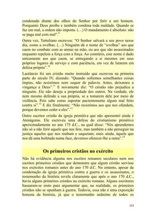 113
condenado diante dos olhos do Senhor por ferir a um homem.
Porquanto Deus proíbe e também condena toda maldade. Quando se
faz um mal, a ordem não importa. (…) O mandamento é absoluto: não
se paga mal com mal‖.9
Outra vez, Tertuliano escreveu: ―O Senhor salvará a seu povo nesse
dia, como a ovelhas. (…) Ninguém dá o nome de ―ovelhas‖ aos que
caem no combate com as armas na mão, ou aos que são assassinados
enquanto repelem a força com a força. Ao contrário, este nome é dado
unicamente aos que caem, se entregando a si mesmos em seus
próprios lugares de serviço e com paciência, em vez de lutarem em
defesa própria‖.10
Lactâncio foi um cristão muito instruído que escreveu na primeira
parte do século IV, dizendo: ―Quando sofremos semelhantes coisas
ímpias, não resistimos nem sequer de palavra. Antes, deixamos a
vingança a Deus‖.11
E novamente diz: ―O cristão não prejudica a
ninguém. Ele não deseja a propriedade dos outros. Na verdade, ele
nem mesmo defende a sua própria, se a tomarem dele por meio de
violência. Pois sabe como suportar pacientemente algum mal feito
contra si‖.12
E diz finalmente: ―Não resistimos aos que nos ofendem,
porque devemos ceder a eles‖.13
Outro escritor cristão da igreja primitiva que não apresentei ainda é
Atenágoras. Ele escreveu uma defesa do cristianismo primitivo
aproximadamente no ano 175 d.C., na qual disse: ―Nós aprendemos
não só a não ferir aquele que nos fere, mas também a não perseguir na
justiça aqueles que nos roubam e saqueiam; mais ainda, àquele que
nos dá uma bofetada numa face, devemos oferecer-lhe a outra‖.14
Os primeiros cristãos no exército
Não há evidência alguma nos escritos romanos seculares nem nos
escritos primeiros cristãos que demonstre que algum cristão servisse
nos exércitos romanos antes do ano 170 d.C. No entanto, apesar da
condenação da igreja primitiva contra a guerra e os assassinatos, o
testemunho da história revela claramente que após o ano 170 d.C.,
havia alguns primeiros cristãos no exército romano. Alguns escritores
basearam-se nisto para argumentar que, na realidade, os primeiros
cristãos não se opunham à guerra. Todavia, essa não é uma exposição
honesta da história, já que o testemunho unânime de todos os
 