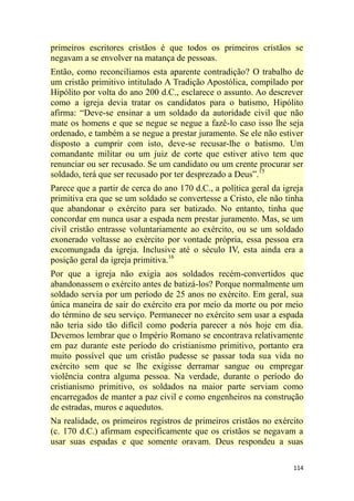 114
primeiros escritores cristãos é que todos os primeiros cristãos se
negavam a se envolver na matança de pessoas.
Então, como reconciliamos esta aparente contradição? O trabalho de
um cristão primitivo intitulado A Tradição Apostólica, compilado por
Hipólito por volta do ano 200 d.C., esclarece o assunto. Ao descrever
como a igreja devia tratar os candidatos para o batismo, Hipólito
afirma: ―Deve-se ensinar a um soldado da autoridade civil que não
mate os homens e que se negue se negue a fazê-lo caso isso lhe seja
ordenado, e também a se negue a prestar juramento. Se ele não estiver
disposto a cumprir com isto, deve-se recusar-lhe o batismo. Um
comandante militar ou um juiz de corte que estiver ativo tem que
renunciar ou ser recusado. Se um candidato ou um crente procurar ser
soldado, terá que ser recusado por ter desprezado a Deus‖.15
Parece que a partir de cerca do ano 170 d.C., a política geral da igreja
primitiva era que se um soldado se convertesse a Cristo, ele não tinha
que abandonar o exército para ser batizado. No entanto, tinha que
concordar em nunca usar a espada nem prestar juramento. Mas, se um
civil cristão entrasse voluntariamente ao exército, ou se um soldado
exonerado voltasse ao exército por vontade própria, essa pessoa era
excomungada da igreja. Inclusive até o século IV, esta ainda era a
posição geral da igreja primitiva.16
Por que a igreja não exigia aos soldados recém-convertidos que
abandonassem o exército antes de batizá-los? Porque normalmente um
soldado servia por um período de 25 anos no exército. Em geral, sua
única maneira de sair do exército era por meio da morte ou por meio
do término de seu serviço. Permanecer no exército sem usar a espada
não teria sido tão difícil como poderia parecer a nós hoje em dia.
Devemos lembrar que o Império Romano se encontrava relativamente
em paz durante este período do cristianismo primitivo, portanto era
muito possível que um cristão pudesse se passar toda sua vida no
exército sem que se lhe exigisse derramar sangue ou empregar
violência contra alguma pessoa. Na verdade, durante o período do
cristianismo primitivo, os soldados na maior parte serviam como
encarregados de manter a paz civil e como engenheiros na construção
de estradas, muros e aquedutos.
Na realidade, os primeiros registros de primeiros cristãos no exército
(c. 170 d.C.) afirmam especificamente que os cristãos se negavam a
usar suas espadas e que somente oravam. Deus respondeu a suas
 