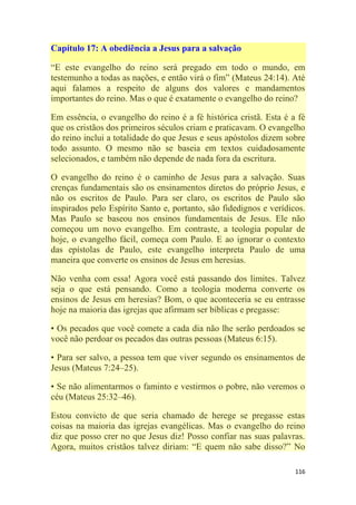 116
Capítulo 17: A obediência a Jesus para a salvação
―E este evangelho do reino será pregado em todo o mundo, em
testemunho a todas as nações, e então virá o fim‖ (Mateus 24:14). Até
aqui falamos a respeito de alguns dos valores e mandamentos
importantes do reino. Mas o que é exatamente o evangelho do reino?
Em essência, o evangelho do reino é a fé histórica cristã. Esta é a fé
que os cristãos dos primeiros séculos criam e praticavam. O evangelho
do reino inclui a totalidade do que Jesus e seus apóstolos dizem sobre
todo assunto. O mesmo não se baseia em textos cuidadosamente
selecionados, e também não depende de nada fora da escritura.
O evangelho do reino é o caminho de Jesus para a salvação. Suas
crenças fundamentais são os ensinamentos diretos do próprio Jesus, e
não os escritos de Paulo. Para ser claro, os escritos de Paulo são
inspirados pelo Espírito Santo e, portanto, são fidedignos e verídicos.
Mas Paulo se baseou nos ensinos fundamentais de Jesus. Ele não
começou um novo evangelho. Em contraste, a teologia popular de
hoje, o evangelho fácil, começa com Paulo. E ao ignorar o contexto
das epístolas de Paulo, este evangelho interpreta Paulo de uma
maneira que converte os ensinos de Jesus em heresias.
Não venha com essa! Agora você está passando dos limites. Talvez
seja o que está pensando. Como a teologia moderna converte os
ensinos de Jesus em heresias? Bom, o que aconteceria se eu entrasse
hoje na maioria das igrejas que afirmam ser bíblicas e pregasse:
• Os pecados que você comete a cada dia não lhe serão perdoados se
você não perdoar os pecados das outras pessoas (Mateus 6:15).
• Para ser salvo, a pessoa tem que viver segundo os ensinamentos de
Jesus (Mateus 7:24–25).
• Se não alimentarmos o faminto e vestirmos o pobre, não veremos o
céu (Mateus 25:32–46).
Estou convicto de que seria chamado de herege se pregasse estas
coisas na maioria das igrejas evangélicas. Mas o evangelho do reino
diz que posso crer no que Jesus diz! Posso confiar nas suas palavras.
Agora, muitos cristãos talvez diriam: ―E quem não sabe disso?‖ No
 
