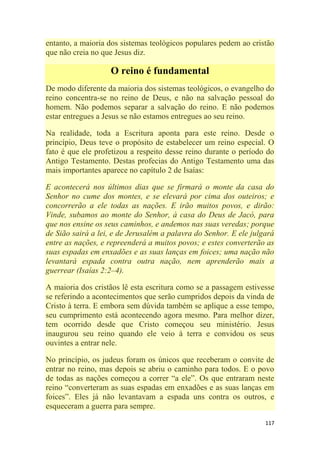 117
entanto, a maioria dos sistemas teológicos populares pedem ao cristão
que não creia no que Jesus diz.
O reino é fundamental
De modo diferente da maioria dos sistemas teológicos, o evangelho do
reino concentra-se no reino de Deus, e não na salvação pessoal do
homem. Não podemos separar a salvação do reino. E não podemos
estar entregues a Jesus se não estamos entregues ao seu reino.
Na realidade, toda a Escritura aponta para este reino. Desde o
princípio, Deus teve o propósito de estabelecer um reino especial. O
fato é que ele profetizou a respeito desse reino durante o período do
Antigo Testamento. Destas profecias do Antigo Testamento uma das
mais importantes aparece no capítulo 2 de Isaías:
E acontecerá nos últimos dias que se firmará o monte da casa do
Senhor no cume dos montes, e se elevará por cima dos outeiros; e
concorrerão a ele todas as nações. E irão muitos povos, e dirão:
Vinde, subamos ao monte do Senhor, à casa do Deus de Jacó, para
que nos ensine os seus caminhos, e andemos nas suas veredas; porque
de Sião sairá a lei, e de Jerusalém a palavra do Senhor. E ele julgará
entre as nações, e repreenderá a muitos povos; e estes converterão as
suas espadas em enxadões e as suas lanças em foices; uma nação não
levantará espada contra outra nação, nem aprenderão mais a
guerrear (Isaías 2:2–4).
A maioria dos cristãos lê esta escritura como se a passagem estivesse
se referindo a acontecimentos que serão cumpridos depois da vinda de
Cristo à terra. E embora sem dúvida também se aplique a esse tempo,
seu cumprimento está acontecendo agora mesmo. Para melhor dizer,
tem ocorrido desde que Cristo começou seu ministério. Jesus
inaugurou seu reino quando ele veio à terra e convidou os seus
ouvintes a entrar nele.
No princípio, os judeus foram os únicos que receberam o convite de
entrar no reino, mas depois se abriu o caminho para todos. E o povo
de todas as nações começou a correr ―a ele‖. Os que entraram neste
reino ―converteram as suas espadas em enxadões e as suas lanças em
foices‖. Eles já não levantavam a espada uns contra os outros, e
esqueceram a guerra para sempre.
 