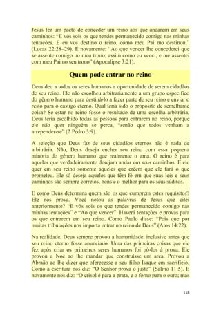118
Jesus fez um pacto de conceder um reino aos que andarem em seus
caminhos: ―E vós sois os que tendes permanecido comigo nas minhas
tentações. E eu vos destino o reino, como meu Pai mo destinou,‖
(Lucas 22:28–29). E novamente: ―Ao que vencer lhe concederei que
se assente comigo no meu trono; assim como eu venci, e me assentei
com meu Pai no seu trono‖ (Apocalipse 3:21).
Quem pode entrar no reino
Deus deu a todos os seres humanos a oportunidade de serem cidadãos
de seu reino. Ele não escolheu arbitrariamente a um grupo específico
do gênero humano para destiná-lo a fazer parte de seu reino e enviar o
resto para o castigo eterno. Qual teria sido o propósito de semelhante
coisa? Se estar no reino fosse o resultado de uma escolha arbitrária,
Deus teria escolhido todas as pessoas para entrarem no reino, porque
ele não quer ninguém se perca, ―senão que todos venham a
arrepender-se‖ (2 Pedro 3:9).
A seleção que Deus faz de seus cidadãos eternos não é nada de
arbitrária. Não, Deus deseja encher seu reino com essa pequena
minoria do gênero humano que realmente o ama. O reino é para
aqueles que verdadeiramente desejam andar em seus caminhos. E ele
quer em seu reino somente aqueles que crêem que ele fará o que
prometeu. Ele só deseja aqueles que têm fé em que suas leis e seus
caminhos são sempre corretos, bons e o melhor para os seus súditos.
E como Deus determina quem são os que cumprem estes requisitos?
Ele nos prova. Você notou as palavras de Jesus que citei
anteriormente? ―E vós sois os que tendes permanecido comigo nas
minhas tentações‖ e ―Ao que vencer‖. Haverá tentações e provas para
os que entrarem em seu reino. Como Paulo disse: ―Pois que por
muitas tribulações nos importa entrar no reino de Deus‖ (Atos 14:22).
Na realidade, Deus sempre provou a humanidade, inclusive antes que
seu reino eterno fosse anunciado. Uma das primeiras coisas que ele
fez após criar os primeiros seres humanos foi pô-los à prova. Ele
provou a Noé ao lhe mandar que construísse um arca. Provou a
Abraão ao lhe dizer que oferecesse a seu filho Isaque em sacrifício.
Como a escritura nos diz: ―O Senhor prova o justo‖ (Salmo 11:5). E
novamente nos diz: ―O crisol é para a prata, e o forno para o ouro; mas
 
