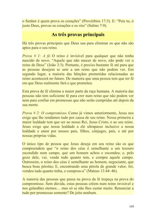 119
o Senhor é quem prova os corações‖ (Provérbios 17:3). E: ―Pois tu, ó
justo Deus, provas os corações e os rins‖ (Salmo 7:9).
As três provas principais
Há três provas principais que Deus usa para eliminar os que não são
aptos para o seu reino.
Prova # 1: A fé. O reino é invisível para qualquer que não tenha
nascido de novo. ―Aquele que não nascer de novo, não pode ver o
reino de Deus‖ (João 3:3). Portanto, é preciso bastante fé até para que
as pessoas desejem se unir a um reino que não podem ver. Em
segundo lugar, a maioria das bênçãos prometidas relacionadas ao
reino acontecerá no futuro. De maneira que uma pessoa tem que ter fé
em que Deus realmente fará o que prometeu.
Esta prova de fé elimina a maior parte da raça humana. A maioria das
pessoas não tem suficiente fé para crer num reino que não podem ver
nem para confiar em promessas que não serão cumpridas até depois da
sua morte.
Prova # 2: O compromisso. Como já vimos anteriormente, Jesus nos
exige que lhe rendamos tudo por causa de seu reino. Nossa primeira e
maior lealdade tem que ser ao nosso Rei, Jesus Cristo, e ao seu reino.
Jesus exige que nossa lealdade a ele ultrapasse inclusive a nossa
lealdade e amor por nossos pais, filhos, cônjuges, país, e até por
nossas próprias vidas.
O único tipo de pessoa que Jesus deseja em seu reino são os que
compreendem que ―o reino dos céus é semelhante a um tesouro
escondido num campo, que um homem achou e escondeu; e, pelo
gozo dele, vai, vende tudo quanto tem, e compra aquele campo.
Outrossim, o reino dos céus é semelhante ao homem, negociante, que
busca boas pérolas; E, encontrando uma pérola de grande valor, foi,
vendeu tudo quanto tinha, e comprou-a‖ (Mateus 13:44–46).
A maioria das pessoas que passa na prova da fé tropeça na prova do
compromisso. Sem dúvida, estas pessoas crêem num reino invisível e
nos galardões eternos… mas só se não lhes custar muito. Renunciar a
tudo por promessas somente? De jeito nenhum.
 