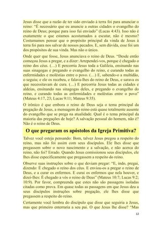 12
Jesus disse que a razão de ter sido enviado à terra foi para anunciar o
reino: ―É necessário que eu anuncie a outras cidades o evangelho do
reino de Deus; porque para isso fui enviado‖ (Lucas 4:43). Isso não é
exatamente o que estamos acostumados a escutar, não é mesmo?
Costumamos pensar que o propósito principal da vinda de Jesus à
terra foi para nos salvar de nossos pecados. E, sem dúvida, esse foi um
dos propósitos de sua vinda. Mas não o único.
Onde quer que fosse, Jesus anunciava o reino de Deus. ―Desde então
começou Jesus a pregar, e a dizer: Arrependei-vos, porque é chegado o
reino dos céus. (…) E percorria Jesus toda a Galileia, ensinando nas
suas sinagogas e pregando o evangelho do reino, e curando todas as
enfermidades e moléstias entre o povo. (…) E, sabendo-o a multidão,
o seguiu; e ele os recebeu, e falava-lhes do reino de Deus, e sarava os
que necessitavam de cura. (…) E percorria Jesus todas as cidades e
aldeias, ensinando nas sinagogas deles, e pregando o evangelho do
reino, e curando todas as enfermidades e moléstias entre o povo‖
(Mateus 4:17, 23; Lucas 9:11; Mateus 9:35).
O irônico é que embora o reino de Deus seja o tema principal da
pregação de Jesus, a mensagem do reino está quase totalmente ausente
do evangelho que se prega na atualidade. Qual é o tema principal da
maioria das pregações de hoje? A salvação pessoal do homem, não é?
Não é o reino de Deus.
O que pregaram os apóstolos da Igreja Primitiva?
Talvez você esteja pensando: Bom, talvez Jesus pregou a respeito do
reino, mas não foi assim com seus discípulos. Ele lhes disse que
pregassem sobre o novo nascimento e a salvação, e não acerca do
reino, não foi? Errado. Quando Jesus comissionou seus discípulos, ele
lhes disse especificamente que pregassem a respeito do reino.
Observe suas instruções sobre o que deviam pregar: ―E, indo, pregai,
dizendo: É chegado o reino dos céus. E enviou-os a pregar o reino de
Deus, e a curar os enfermos. E curai os enfermos que nela houver, e
dizei-lhes: É chegado a vós o reino de Deus‖ (Mateus 10:7; Lucas 9:2;
10:9). Por favor, compreenda que estes não são passagens isoladas
citadas como prova. Em quase todas as passagens em que Jesus deu a
seus discípulos instruções sobre pregação, ele lhes disse que
pregassem a respeito do reino.
Certamente você lembra do discípulo que disse que seguiria a Jesus,
mas que primeiro enterraria a seu pai. O que Jesus lhe disse? ―Mas
 