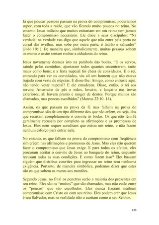 120
Já que poucas pessoas passam na prova do compromisso, poderíamos
supor, com toda a razão, que vão ficando muito poucos no reino. No
entanto, Jesus indicou que muitos entrariam em seu reino sem jamais
fazer o compromisso necessário. Ele disse a seus discípulos: ―Na
verdade, na verdade vos digo que aquele que não entra pela porta no
curral das ovelhas, mas sobe por outra parte, é ladrão e salteador‖
(João 10:1). De maneira que, simbolicamente, muitas pessoas sobem
os muros e assim tentam roubar a cidadania do reino.
Jesus novamente destaca isto na parábola das bodas. ―E os servos,
saindo pelos caminhos, ajuntaram todos quantos encontraram, tanto
maus como bons; e a festa nupcial foi cheia de convidados. E o rei,
entrando para ver os convidados, viu ali um homem que não estava
trajado com veste de núpcias. E disse-lhe: Amigo, como entraste aqui,
não tendo veste nupcial? E ele emudeceu. Disse, então, o rei aos
servos: Amarrai-o de pés e mãos, levai-o, e lançai-o nas trevas
exteriores; ali haverá pranto e ranger de dentes. Porque muitos são
chamados, mas poucos escolhidos‖ (Mateus 22:10–14).
Assim, os que passam na prova da fé mas falham na prova do
compromisso são de um tipo diferente dos que não crêem, ou seja, dos
que recusam completamente o convite às bodas. Os que não têm fé
geralmente recusam por completo as afirmações e as promessas de
Jesus. Eles nem sequer acreditam que exista um reino, e não fazem
nenhum esforço para entrar nele.
No entanto, os que falham na prova do compromisso com freqüência
sim crêem nas afirmações e promessas de Jesus. Mas eles não querem
fazer o compromisso que Jesus exige. E para todos os efeitos, eles
procuram aceitar o convite de Jesus ao banquete do reino, enquanto
recusam todas as suas condições. E como fazem isso? Eles buscam
alguém que distribua convites para ingressar no reino sem nenhuma
exigência. Portanto, de maneira simbólica, podemos dizer que estes
são os que sobem os muros aos montões.
Segundo Jesus, no final os penetras serão a maioria dos presentes em
seu reino. Eles são os ―muitos‖ que são chamados, mas não estão entre
os ―poucos‖ que são escolhidos. Eles nunca fizeram nenhum
compromisso com Cristo ou com seu reino. Eles podem crer que Jesus
é seu Salvador, mas na realidade não o aceitam como o seu Senhor.
 