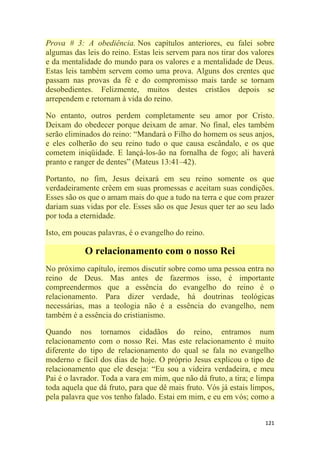 121
Prova # 3: A obediência. Nos capítulos anteriores, eu falei sobre
algumas das leis do reino. Estas leis servem para nos tirar dos valores
e da mentalidade do mundo para os valores e a mentalidade de Deus.
Estas leis também servem como uma prova. Alguns dos crentes que
passam nas provas da fé e do compromisso mais tarde se tornam
desobedientes. Felizmente, muitos destes cristãos depois se
arrependem e retornam à vida do reino.
No entanto, outros perdem completamente seu amor por Cristo.
Deixam do obedecer porque deixam de amar. No final, eles também
serão eliminados do reino: ―Mandará o Filho do homem os seus anjos,
e eles colherão do seu reino tudo o que causa escândalo, e os que
cometem iniqüidade. E lançá-los-ão na fornalha de fogo; ali haverá
pranto e ranger de dentes‖ (Mateus 13:41–42).
Portanto, no fim, Jesus deixará em seu reino somente os que
verdadeiramente crêem em suas promessas e aceitam suas condições.
Esses são os que o amam mais do que a tudo na terra e que com prazer
dariam suas vidas por ele. Esses são os que Jesus quer ter ao seu lado
por toda a eternidade.
Isto, em poucas palavras, é o evangelho do reino.
O relacionamento com o nosso Rei
No próximo capítulo, iremos discutir sobre como uma pessoa entra no
reino de Deus. Mas antes de fazermos isso, é importante
compreendermos que a essência do evangelho do reino é o
relacionamento. Para dizer verdade, há doutrinas teológicas
necessárias, mas a teologia não é a essência do evangelho, nem
também é a essência do cristianismo.
Quando nos tornamos cidadãos do reino, entramos num
relacionamento com o nosso Rei. Mas este relacionamento é muito
diferente do tipo de relacionamento do qual se fala no evangelho
moderno e fácil dos dias de hoje. O próprio Jesus explicou o tipo de
relacionamento que ele deseja: ―Eu sou a videira verdadeira, e meu
Pai é o lavrador. Toda a vara em mim, que não dá fruto, a tira; e limpa
toda aquela que dá fruto, para que dê mais fruto. Vós já estais limpos,
pela palavra que vos tenho falado. Estai em mim, e eu em vós; como a
 