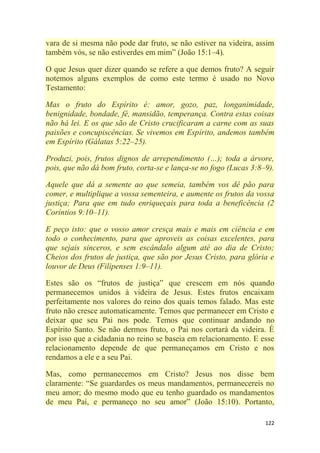 122
vara de si mesma não pode dar fruto, se não estiver na videira, assim
também vós, se não estiverdes em mim‖ (João 15:1–4).
O que Jesus quer dizer quando se refere a que demos fruto? A seguir
notemos alguns exemplos de como este termo é usado no Novo
Testamento:
Mas o fruto do Espírito é: amor, gozo, paz, longanimidade,
benignidade, bondade, fé, mansidão, temperança. Contra estas coisas
não há lei. E os que são de Cristo crucificaram a carne com as suas
paixões e concupiscências. Se vivemos em Espírito, andemos também
em Espírito (Gálatas 5:22–25).
Produzi, pois, frutos dignos de arrependimento (…); toda a árvore,
pois, que não dá bom fruto, corta-se e lança-se no fogo (Lucas 3:8–9).
Aquele que dá a semente ao que semeia, também vos dê pão para
comer, e multiplique a vossa sementeira, e aumente os frutos da vossa
justiça; Para que em tudo enriqueçais para toda a beneficência (2
Coríntios 9:10–11).
E peço isto: que o vosso amor cresça mais e mais em ciência e em
todo o conhecimento, para que aproveis as coisas excelentes, para
que sejais sinceros, e sem escândalo algum até ao dia de Cristo;
Cheios dos frutos de justiça, que são por Jesus Cristo, para glória e
louvor de Deus (Filipenses 1:9–11).
Estes são os ―frutos de justiça‖ que crescem em nós quando
permanecemos unidos à videira de Jesus. Estes frutos encaixam
perfeitamente nos valores do reino dos quais temos falado. Mas este
fruto não cresce automaticamente. Temos que permanecer em Cristo e
deixar que seu Pai nos pode. Temos que continuar andando no
Espírito Santo. Se não dermos fruto, o Pai nos cortará da videira. É
por isso que a cidadania no reino se baseia em relacionamento. E esse
relacionamento depende de que permaneçamos em Cristo e nos
rendamos a ele e a seu Pai.
Mas, como permanecemos em Cristo? Jesus nos disse bem
claramente: ―Se guardardes os meus mandamentos, permanecereis no
meu amor; do mesmo modo que eu tenho guardado os mandamentos
de meu Pai, e permaneço no seu amor‖ (João 15:10). Portanto,
 