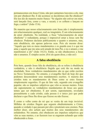 123
permanecemos em Jesus Cristo, não por cantarmos louvores a ele, mas
sim por obedecer-lhe. E daí acontece se decidirmos não lhe obedecer?
Ele nos diz de maneira muito franca: ―Se alguém não estiver em mim,
será lançado fora, como a vara, e secará; e os colhem e lançam no
fogo, e ardem‖ (João 15:6).
De maneira que nosso relacionamento com Jesus não é simplesmente
um relacionamento qualquer, real ou imaginário. É um relacionamento
de amor obediente. Na realidade, a frase ―relacionamento de amor
obediente‖ é redundante, porque é impossível amar a Jesus sem lhe
obedecer. Podemos declarar publicamente o quanto o amamos, mas,
sem obediência, são apenas palavras ocas. Pois ele mesmo disse:
―Aquele que tem os meus mandamentos e os guarda esse é o que me
ama; e aquele que me ama será amado de meu Pai, e eu o amarei, e me
manifestarei a ele‖ (João 14:21). Então, se não obedecemos a Jesus
não o amamos. É simples assim. (Foi ele quem disse, e não eu!)
A falsa obediência
Pois bem, quando Jesus fala de obediência, ele se refere à obediência
verdadeira, e não à obediência fingida que está tão na moda na
atualidade. Seus verdadeiros mandamentos são os que estão escritos
no Novo Testamento. No entanto, o evangelho fácil de hoje diz que
podemos desconsiderar seus mandamentos escritos. A maioria dos
cristãos trata os mandamentos de Deus como se estes fossem
simplesmente sugestões. O que de fato vale, segundo este evangelho
popular, são os impulsos subjetivos que vêm as nossas mentes. Estes
são supostamente os verdadeiros mandamentos de Jesus aos quais
temos que ser obedientes. E por serem, supostamente, revelados
pessoalmente a cada cristão, cada pessoa é o único juiz que pode
declarar o que Deus lhe disse que fizesse ou não fizesse.
É como o velho conto do rei que se vestiu de um traje invisível.
Milhões de cristãos fingem que seguem obedientemente a Cristo,
quando a verdade é que passam por alto e pisoteiam seus ensinos. Para
melhor dizer, eles acham que muitos dos seus mandamentos são
enfadonhos. No entanto, eles obedecem aos impulsos subjetivos que
vêm as suas mentes, e ao fazerem isso se enganam achando que estão
obedecendo a Jesus.
 