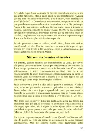124
A verdade é que Jesus realmente dá direção pessoal aos profetas e aos
que estão perto dele. Mas, a quem disse ele que manifestaria? ―Aquele
que me ama será amado de meu Pai, e eu o amarei, e me manifestarei
a ele‖ (João 14:21). Como lemos anteriormente, os que o amam são os
que guardam os seus mandamentos. Jesus disse a seus discípulos que
―quem é fiel no mínimo, também é fiel no muito; quem é injusto no
mínimo, também é injusto no muito‖ (Lucas 16:10). Se não podemos
ser fiéis no elementar, as instruções escritas que se aplicam a todos os
cristãos, simplesmente nos enganamos a nós mesmos se pensamos que
Jesus nos dará instruções adicionais e especiais.
Se não permanecermos na videira, dando fruto, Jesus não está se
manifestando a nós. Em tal caso, o relacionamento especial que
cremos ter com Cristo é tão enganoso como o relacionamento que
muitos católicos crêem ter com Maria.
Não se trata de outra lei mosaica
No entanto, quando falamos dos mandamentos de Jesus, por favor,
não pense que acumulamos pontos por obedecermos aos ensinos de
Jesus ou que ganhamos a nossa salvação fazendo isso. Como disse
anteriormente, o único relacionamento aceitável para ele é um
relacionamento de amor. Também não se trata meramente de outra lei
mosaica. Jesus não cumpriu em si mesmo a lei só para depois nos dar
em seu lugar outra longa lista de regras similares.
Jesus descreveu o que é a vida cristã quando o amamos: ―Vinde a
mim, todos os que estais cansados e oprimidos, e eu vos aliviarei.
Tomai sobre vós o meu jugo, e aprendei de mim, que sou manso e
humilde de coração; e encontrareis descanso para as vossas almas.
Porque o meu jugo é suave e o meu fardo é leve‖ (Mateus 11:28–30).
Mas como isso é possível? Em outra parte, Jesus disse que temos que
abandonar tudo por ele. E até disse: ―E quem não toma a sua cruz, e
não segue após mim, não é digno de mim. Quem achar a sua vida
perdê-la-á; e quem perder a sua vida, por amor de mim, achá-la-á‖
(Mateus 10:38–39). Realmente não parece um jugo fácil.
Ah, agora chegamos ao paradoxo do reino. Quando analisamos tudo
isto do ponto de vista da carne, as declarações de Jesus parecem
contraditórias. Mas no Espírito Santo, suas declarações estão
 
