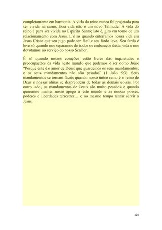 125
completamente em harmonia. A vida do reino nunca foi projetada para
ser vivida na carne. Essa vida não é um novo Talmude. A vida do
reino é para ser vivida no Espírito Santo; isto é, gira em torno de um
relacionamento com Jesus. E é só quando enterramos nossa vida em
Jesus Cristo que seu jugo pode ser fácil e seu fardo leve. Seu fardo é
leve só quando nos separamos de todos os embaraços desta vida e nos
devotamos ao serviço do nosso Senhor.
É só quando nossos corações estão livres das inquietudes e
preocupações da vida neste mundo que podemos dizer como João:
―Porque este é o amor de Deus: que guardemos os seus mandamentos;
e os seus mandamentos não são pesados‖ (1 João 5:3). Seus
mandamentos se tornam fáceis quando nosso único reino é o reino de
Deus e nossas almas se desprendem de todas as demais coisas. Por
outro lado, os mandamentos de Jesus são muito pesados e quando
queremos manter nosso apego a este mundo e as nossas posses,
poderes e liberdades terrestres… e ao mesmo tempo tentar servir a
Jesus.
 