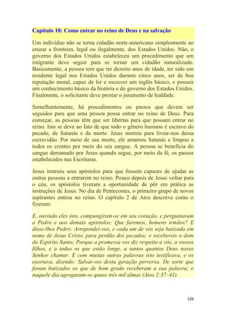 126
Capítulo 18: Como entrar no reino de Deus e na salvação
Um indivíduo não se torna cidadão norte-americano simplesmente ao
cruzar a fronteira, legal ou ilegalmente, dos Estados Unidos. Não, o
governo dos Estados Unidos estabeleceu um procedimento que um
imigrante deve seguir para se tornar um cidadão naturalizado.
Basicamente, a pessoa tem que ter dezoito anos de idade, ter sido um
residente legal nos Estados Unidos durante cinco anos, ser de boa
reputação moral, capaz de ler e escrever um inglês básico, e possuir
um conhecimento básico da história e do governo dos Estados Unidos.
Finalmente, o solicitante deve prestar o juramento de lealdade.
Semelhantemente, há procedimentos ou passos que devem ser
seguidos para que uma pessoa possa entrar no reino de Deus. Para
começar, as pessoas têm que ser libertas para que possam entrar no
reino. Isto se deve ao fato de que todo o gênero humano é escravo do
pecado, de Satanás e da morte. Jesus morreu para livrar-nos dessa
escravidão. Por meio de sua morte, ele amarrou Satanás e limpou a
todos os crentes por meio do seu sangue. A pessoa se beneficia do
sangue derramado por Jesus quando segue, por meio da fé, os passos
estabelecidos nas Escrituras.
Jesus instruiu seus apóstolos para que fossem capazes de ajudar as
outras pessoas a entrarem no reino. Pouco depois de Jesus voltar para
o céu, os apóstolos tiveram a oportunidade de pôr em prática as
instruções de Jesus. No dia de Pentecostes, o primeiro grupo de novos
aspirantes entrou no reino. O capítulo 2 de Atos descreve como o
fizeram:
E, ouvindo eles isto, compungiram-se em seu coração, e perguntaram
a Pedro e aos demais apóstolos: Que faremos, homens irmãos? E
disse-lhes Pedro: Arrependei-vos, e cada um de vós seja batizado em
nome de Jesus Cristo, para perdão dos pecados; e recebereis o dom
do Espírito Santo; Porque a promessa vos diz respeito a vós, a vossos
filhos, e a todos os que estão longe, a tantos quantos Deus nosso
Senhor chamar. E com muitas outras palavras isto testificava, e os
exortava, dizendo: Salvai-vos desta geração perversa. De sorte que
foram batizados os que de bom grado receberam a sua palavra; e
naquele dia agregaram-se quase três mil almas (Atos 2:37–41).
 