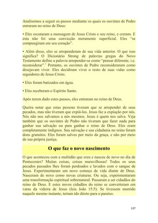 127
Analisemos a seguir os passos mediante os quais os ouvintes de Pedro
entraram no reino de Deus:
• Eles escutaram a mensagem de Jesus Cristo e seu reino, e creram. E
esta não foi uma convicção meramente superficial. Eles ―se
compungiram em seu coração‖.
• Além disso, eles se arrependeram de sua vida anterior. O que isso
significa? O Dicionário Strong de palavras gregas do Novo
Testamento define a palavra arrepender-se como ―pensar diferente, i.e.
reconsiderar‖.1
Portanto, os ouvintes de Pedro reconsideraram como
desejavam viver. Eles decidiram viver o resto de suas vidas como
seguidores de Jesus Cristo.
• Eles foram batizados em água.
• Eles receberam o Espírito Santo.
Após terem dado estes passos, eles entraram no reino de Deus.
Queira notar que estas pessoas tiveram que se arrepender de seus
pecados, mas não tiveram que expiá-los. Jesus faz a expiação por nós.
Nós não nos salvamos a nós mesmos. Jesus é quem nos salva. Veja
também que os ouvintes de Pedro não tiveram que fazer nada para
ganhar sua salvação ou para ganhar o reino de Deus. Eles eram
completamente indignos. Sua salvação e sua cidadania no reino foram
dons gratuitos. Eles foram salvos por meio da graça, e não por meio
de sua própria justiça.
O que faz o novo nascimento
O que aconteceu com a multidão que creu e nasceu de novo no dia de
Pentecostes? Muitas coisas, coisas maravilhosas! Todos os seus
pecados passados lhes foram perdoados e lavados com o sangue de
Jesus. Experimentaram um novo começo de vida diante de Deus.
Nasceram de novo como novas criaturas. Ou seja, experimentaram
uma transformação espiritual sobrenatural. Passaram a ser cidadãos do
reino de Deus. E estes novos cidadãos do reino se converteram em
varas da videira de Jesus (leia João 15:5). Se tivessem morrido
naquele mesmo instante, teriam ido direto para o paraíso.
 