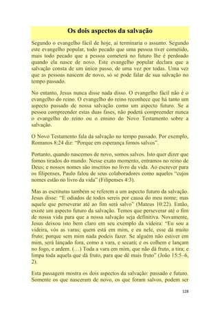 128
Os dois aspectos da salvação
Segundo o evangelho fácil de hoje, aí terminaria o assunto. Segundo
este evangelho popular, todo pecado que uma pessoa tiver cometido,
mais todo pecado que a pessoa cometerá no futuro lhe é perdoado
quando ela nasce de novo. Este evangelho popular declara que a
salvação consta de um único passo, de uma vez por todas. Uma vez
que as pessoas nascem de novo, só se pode falar de sua salvação no
tempo passado.
No entanto, Jesus nunca disse nada disso. O evangelho fácil não é o
evangelho do reino. O evangelho do reino reconhece que há tanto um
aspecto passado de nossa salvação como um aspecto futuro. Se a
pessoa compreender estas duas fases, não poderá compreender nunca
o evangelho do reino ou o ensino do Novo Testamento sobre a
salvação.
O Novo Testamento fala da salvação no tempo passado. Por exemplo,
Romanos 8:24 diz: ―Porque em esperança fomos salvos‖.
Portanto, quando nascemos de novo, somos salvos. Isto quer dizer que
fomos tirados do mundo. Nesse exato momento, entramos no reino de
Deus; e nossos nomes são inscritos no livro da vida. Ao escrever para
os filipenses, Paulo falou de seus colaboradores como aqueles ―cujos
nomes estão no livro da vida‖ (Filipenses 4:3).
Mas as escrituras também se referem a um aspecto futuro da salvação.
Jesus disse: ―E odiados de todos sereis por causa do meu nome; mas
aquele que perseverar até ao fim será salvo‖ (Mateus 10:22). Então,
existe um aspecto futuro da salvação. Temos que perseverar até o fim
de nossa vida para que a nossa salvação seja definitiva. Novamente,
Jesus deixou isto bem claro em seu exemplo da videira: ―Eu sou a
videira, vós as varas; quem está em mim, e eu nele, esse dá muito
fruto; porque sem mim nada podeis fazer. Se alguém não estiver em
mim, será lançado fora, como a vara, e secará; e os colhem e lançam
no fogo, e ardem. (…) Toda a vara em mim, que não dá fruto, a tira; e
limpa toda aquela que dá fruto, para que dê mais fruto‖ (João 15:5–6,
2).
Esta passagem mostra os dois aspectos da salvação: passado e futuro.
Somente os que nasceram de novo, os que foram salvos, podem ser
 