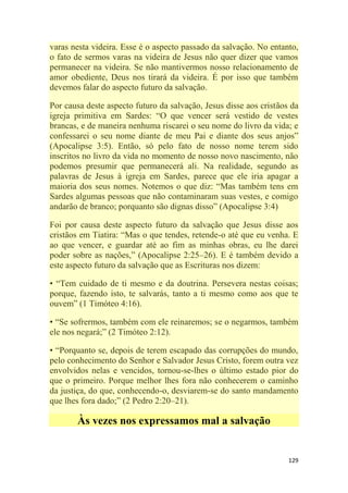 129
varas nesta videira. Esse é o aspecto passado da salvação. No entanto,
o fato de sermos varas na videira de Jesus não quer dizer que vamos
permanecer na videira. Se não mantivermos nosso relacionamento de
amor obediente, Deus nos tirará da videira. É por isso que também
devemos falar do aspecto futuro da salvação.
Por causa deste aspecto futuro da salvação, Jesus disse aos cristãos da
igreja primitiva em Sardes: ―O que vencer será vestido de vestes
brancas, e de maneira nenhuma riscarei o seu nome do livro da vida; e
confessarei o seu nome diante de meu Pai e diante dos seus anjos‖
(Apocalipse 3:5). Então, só pelo fato de nosso nome terem sido
inscritos no livro da vida no momento de nosso novo nascimento, não
podemos presumir que permanecerá ali. Na realidade, segundo as
palavras de Jesus à igreja em Sardes, parece que ele iria apagar a
maioria dos seus nomes. Notemos o que diz: ―Mas também tens em
Sardes algumas pessoas que não contaminaram suas vestes, e comigo
andarão de branco; porquanto são dignas disso‖ (Apocalipse 3:4)
Foi por causa deste aspecto futuro da salvação que Jesus disse aos
cristãos em Tiatira: ―Mas o que tendes, retende-o até que eu venha. E
ao que vencer, e guardar até ao fim as minhas obras, eu lhe darei
poder sobre as nações,‖ (Apocalipse 2:25–26). E é também devido a
este aspecto futuro da salvação que as Escrituras nos dizem:
• ―Tem cuidado de ti mesmo e da doutrina. Persevera nestas coisas;
porque, fazendo isto, te salvarás, tanto a ti mesmo como aos que te
ouvem‖ (1 Timóteo 4:16).
• ―Se sofrermos, também com ele reinaremos; se o negarmos, também
ele nos negará;‖ (2 Timóteo 2:12).
• ―Porquanto se, depois de terem escapado das corrupções do mundo,
pelo conhecimento do Senhor e Salvador Jesus Cristo, forem outra vez
envolvidos nelas e vencidos, tornou-se-lhes o último estado pior do
que o primeiro. Porque melhor lhes fora não conhecerem o caminho
da justiça, do que, conhecendo-o, desviarem-se do santo mandamento
que lhes fora dado;‖ (2 Pedro 2:20–21).
Às vezes nos expressamos mal a salvação
 