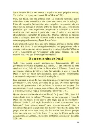 13
Jesus insistiu: Deixa aos mortos o sepultar os seus próprios mortos;
Tu, porém, vai e prega o reino de Deus‖ (Lucas 9:60).
Mas, por favor, não me entenda mal. De maneira nenhuma quero
minimizar nossa necessidade do novo nascimento ou da salvação.
Estes são aspectos fundamentais do evangelho. No entanto, são um
meio para se conseguir um fim: entrar no reino de Deus. Jesus nunca
pretendeu que seus seguidores pregassem a salvação e o novo
nascimento como coisas à parte do reino. O reino é um aspecto
absolutamente elementar do evangelho. Quando falamos às pessoas
sobre a salvação, mas não dizemos nada a respeito do reino, não
estamos pregando o evangelho de Jesus Cristo.
E que evangelho Jesus disse que seria pregado em todo o mundo antes
do fim? Ele disse: ―E este evangelho do reino será pregado em todo o
mundo, em testemunho a todas as nações, e então virá o fim‖ (Mateus
24:14). Atualmente um ―evangelho‖ está sendo pregado em todo
mundo, mas, será que é o evangelho do reino?
O que é este reino de Deus?
Todo reino possui quatro componentes fundamentais: (1) um
governante ou vários dirigentes, (2) súditos, (3) um território ou área
dominada e (4) leis. O reino de Deus não é diferente. Possui um
governante, súditos, território e leis. No entanto, já que o reino de
Deus é tipo de reino revolucionário, estes quatro componentes
fundamentais adquirem características singulares.
Para começar, o reino de Deus não tem um governante terrestre. Seu
governante é Jesus Cristo que reina lá do céu. Os reinos terrestres
mudam de governantes e de políticos de tempos em tempos. Em
contrapartida, Jesus é eterno e suas políticas não mudam.―Jesus Cristo
é o mesmo, ontem, e hoje, e eternamente.‖ (Hebreus 13:8).
Quem são os cidadãos do reino de Deus? Os judeus? Não, Jesus foi
muito direto com os judeus: ―Portanto, eu vos digo que o reino de
Deus vos será tirado, e será dado a uma nação que dê os seus frutos‖
(Mateus 21:43). A qual nação Jesus daria o reino? Aos romanos? Aos
britânicos? Aos sul-americanos? Aos norte-americanos? Não, a
nenhum destes, pois as escrituras nos dizem: ―Nisto não há judeu nem
grego; não há servo nem livre; não há macho nem fêmea; porque
todos vós sois um em Cristo Jesus. E, se sois de Cristo, então sois
descendência de Abraão, e herdeiros conforme a promessa‖ (Gálatas
3:28–29).
 