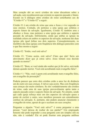 130
Meu coração dói ao ouvir cristãos do reino discutirem sobre a
salvação, sem reconhecerem que existem os aspectos passado e futuro.
Escutei ou li diálogos entre cristãos do reino semelhantes aos de
―Cristão #1‖ e ―Cristão #2‖ a seguir:
Cristão #1 é um cristão do reino que ama a Jesus e vive segundo os
seus ensinos. Contudo, ele pertence a uma igreja que enfatiza o
aspecto futuro da salvação. Igualmente, Cristão #2 também ama e
obedece a Jesus, mas pertence a uma igreja que enfatiza o aspecto
passado da salvação. Infelizmente, ainda que ambas as igrejas na
realidade crêem em ambos os aspectos da salvação, nenhuma das duas
igrejas põe igual ênfase nos dois aspectos. Conseqüentemente, os
membros das duas igrejas com freqüência têm diálogos parecidos com
o que lhes mostro a seguir:
Cristão #2: ―Irmão, você está salvo?
Cristão #1: ―Como assim, está salvo? Claro que não! Seria um
atrevimento dizer que já estou salvo. Jesus tomará essa decisão
quando eu morrer‖.
Cristão #2: ―Bom, se você ainda não souber que já foi salvo, será tarde
demais quando morrer. Você está acreditando num evangelho falso‖.
Cristão # 1: ―Não, você é quem está acreditando num evangelho falso,
um evangelho de presunção!‖
Poderia parecer que estes dois cristãos estão a anos luz de distância
um do outro em suas crenças. E talvez seja assim. Mas com freqüência
suas crenças são muito similares. Se eles verdadeiramente são cristãos
do reino, cada uma de suas igrejas provavelmente apóia tanto o
aspecto passado como o aspecto futuro da salvação. No entanto, sendo
que cada igreja reforça mais um dos aspectos da salvação quase a
ponto de excluir o outro, seus membros possuem um entendimento
confuso da salvação. E, portanto, não podem anunciar claramente o
evangelho do reino, apesar de que o aceitam em seus corações.
Perguntar a alguém ―Você está salvo?‖ é como perguntar a uma
pessoa: ―você deixou de roubar do seu patrão?‖ Um empregado
honesto não pode responder a essa pergunta com um simples sim ou
não, não é verdade? Ele só pode frustrar esta pergunta ardilosa
 