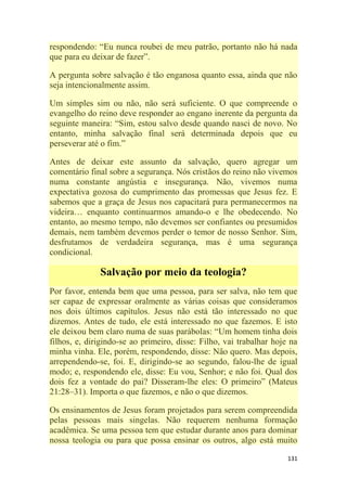 131
respondendo: ―Eu nunca roubei de meu patrão, portanto não há nada
que para eu deixar de fazer‖.
A pergunta sobre salvação é tão enganosa quanto essa, ainda que não
seja intencionalmente assim.
Um simples sim ou não, não será suficiente. O que compreende o
evangelho do reino deve responder ao engano inerente da pergunta da
seguinte maneira: ―Sim, estou salvo desde quando nasci de novo. No
entanto, minha salvação final será determinada depois que eu
perseverar até o fim.‖
Antes de deixar este assunto da salvação, quero agregar um
comentário final sobre a segurança. Nós cristãos do reino não vivemos
numa constante angústia e insegurança. Não, vivemos numa
expectativa gozosa do cumprimento das promessas que Jesus fez. E
sabemos que a graça de Jesus nos capacitará para permanecermos na
videira… enquanto continuarmos amando-o e lhe obedecendo. No
entanto, ao mesmo tempo, não devemos ser confiantes ou presumidos
demais, nem também devemos perder o temor de nosso Senhor. Sim,
desfrutamos de verdadeira segurança, mas é uma segurança
condicional.
Salvação por meio da teologia?
Por favor, entenda bem que uma pessoa, para ser salva, não tem que
ser capaz de expressar oralmente as várias coisas que consideramos
nos dois últimos capítulos. Jesus não está tão interessado no que
dizemos. Antes de tudo, ele está interessado no que fazemos. E isto
ele deixou bem claro numa de suas parábolas: ―Um homem tinha dois
filhos, e, dirigindo-se ao primeiro, disse: Filho, vai trabalhar hoje na
minha vinha. Ele, porém, respondendo, disse: Não quero. Mas depois,
arrependendo-se, foi. E, dirigindo-se ao segundo, falou-lhe de igual
modo; e, respondendo ele, disse: Eu vou, Senhor; e não foi. Qual dos
dois fez a vontade do pai? Disseram-lhe eles: O primeiro‖ (Mateus
21:28–31). Importa o que fazemos, e não o que dizemos.
Os ensinamentos de Jesus foram projetados para serem compreendida
pelas pessoas mais singelas. Não requerem nenhuma formação
acadêmica. Se uma pessoa tem que estudar durante anos para dominar
nossa teologia ou para que possa ensinar os outros, algo está muito
 