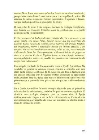 132
errado. Nem Jesus nem seus apóstolos fundaram nenhum seminário,
porque não nada disso é necessário para o evangelho do reino. Os
cristãos do reino raramente fundam seminários. E quando o fazem,
sempre acabam perdendo o evangelho do reino.
O evangelho do reino é tão simples, tão livre de teologia complicada,
que durante os primeiros trezentos anos do cristianismo, a seguinte
confissão de fé foi suficiente:
Creio em Deus Pai Todo-poderoso, Criador do céu e da terra; e em
Jesus Cristo, seu único Filho, Senhor nosso; que foi concebido do
Espírito Santo, nasceu da virgem Maria, padeceu sob Pôncio Pilatos;
foi crucificado, morto e sepultado; desceu ao inferno [Hades] ; ao
terceiro dia ressuscitou dentre os mortos; subiu ao céu, e está sentado
à destra de Deus Pai Todo-poderoso; e de onde há de vir julgar os
vivos e os mortos. Creio no Espírito Santo, na santa igreja universal,
na comunhão dos santos, no perdão dos pecados, na ressurreição do
corpo e na vida eterna.2
Esta singela confissão de fé é conhecida como o Credo Apostólico. Na
verdade, os primeiros cristãos temiam ensinos e opiniões que iam
além desta simples confissão de fé. Mas esta era toda a teologia que
um cristão tinha que crer. Se alguns cristãos quisessem se aprofundar
mais, podiam fazê-lo, desde que não se envolvessem tanto em seus
pensamentos a ponto de irem para além do que era tradicionalmente
aceito.
Se o Credo Apostólico foi uma teologia adequada para os primeiros
três séculos do cristianismo, também foi para os séculos seguintes. E
ainda é uma teologia adequada para os nossos dias. A Igreja
institucional não chegou a um melhor entendimento de Cristo depois
que abandonou o evangelho do reino. Ao contrário, se afastou mais e
mais do verdadeiro Cristo.
 