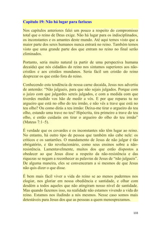 133
Capítulo 19: Não há lugar para fariseus
Nos capítulos anteriores falei um pouco a respeito do compromisso
total que o reino de Deus exige. Não há lugar para os indisciplinados,
os inconstantes e os amantes deste mundo. Até aqui temos visto que a
maior parte dos seres humanos nunca entrará no reino. Também temos
visto que uma grande parte dos que entram no reino no final serão
eliminados.
Portanto, seria muito natural (a partir de uma perspectiva humana
decaída) que nós cidadãos do reino nos sintamos superiores aos não-
cristãos e aos cristãos mundanos. Seria fácil um cristão do reino
desprezar os que estão fora do reino.
Conhecendo esta tendência de nossa carne decaída, Jesus nos advertiu
de antemão: ―Não julgueis, para que não sejais julgados. Porque com
o juízo com que julgardes sereis julgados, e com a medida com que
tiverdes medido vos hão de medir a vós. E por que reparas tu no
argueiro que está no olho do teu irmão, e não vês a trave que está no
teu olho? Ou como dirás a teu irmão: Deixa-me tirar o argueiro do teu
olho, estando uma trave no teu? Hipócrita, tira primeiro a trave do teu
olho, e então cuidarás em tirar o argueiro do olho do teu irmão‖
(Mateus 7:1–5).
É verdade que os covardes e os inconstantes não têm lugar ao reino.
No entanto, há outro tipo de pessoa que também não cabe nele: os
críticos e os santarrões. O mandamento de Jesus de não julgar é tão
obrigatório, e tão revolucionário, como seus ensinos sobre a não-
resistência. Lamentavelmente, muitos dos que estão dispostos a
obedecer ao que Jesus disse a respeito da não-resistência e das
riquezas se negam a reconhecer as palavras de Jesus de ―não julgueis‖.
De alguma maneira, eles se convenceram a si mesmos de que Jesus
não quis dizer o que disse.
É bem mais fácil viver a vida do reino se ao menos pudermos nos
elogiar, nos gloriar em nossa obediência e santidade, e olhar com
desdém a todos aqueles que não atingiram nosso nível de santidade.
Mas quando fazemos isso, na realidade não estamos vivendo a vida do
reino. Estamos nos iludindo a nós mesmos. Nesse caso somos mais
detestáveis para Jesus dos que as pessoas a quem menosprezamos.
 