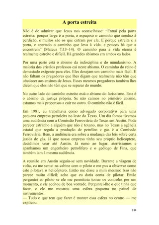 134
A porta estreita
Não é de admirar que Jesus nos aconselhasse: ―Entrai pela porta
estreita; porque larga é a porta, e espaçoso o caminho que conduz à
perdição, e muitos são os que entram por ela; E porque estreita é a
porta, e apertado o caminho que leva à vida, e poucos há que a
encontrem‖ (Mateus 7:13–14). O caminho para a vida eterna é
realmente estreito e difícil. Há grandes abismos em ambos os lados.
Por uma parte está o abismo da indisciplina e do mundanismo. A
maioria dos cristãos professos cai neste abismo. O caminho do reino é
demasiado exigente para eles. Eles desejam um caminho mais fácil. E
não faltam os pregadores que lhes digam que realmente não têm que
obedecer aos ensinos de Jesus. Esses mesmos pregadores também lhes
dizem que eles não têm que se separar do mundo.
No outro lado do caminho estreito está o abismo do farisaísmo. Este é
o abismo da justiça própria. Se não caímos no primeiro abismo,
estamos mais propensos a cair no outro. O caminho não é fácil.
Em 1981, eu trabalhava como advogado corporativo para uma
pequena empresa petroleira no leste do Texas. Um dia fomos tivemos
uma audiência com a Comissão Ferroviária do Texas em Austin. Pode
parecer estranho a alguém que não é texano, mas no Texas a agência
estatal que regula a produção de petróleo e gás é a Comissão
Ferroviária. Bem, a audiência era sobre a mudança das leis sobre certa
jazida de gás. Já que nossa empresa tinha seu próprio helicóptero,
decidimos voar até Austin. Já rumo ao lugar, aterrissamos e
apanhamos um engenheiro petrolífero e o geólogo de Fina, que
também iam à mesma audiência.
A reunião em Austin seguiu-se sem novidade. Durante a viagem de
volta, eu me sentei na cabine com o piloto e me pus a observar como
este pilotava o helicóptero. Então me disse a mim mesmo: Isso não
parece muito difícil; acho que eu daria conta de pilotar. Então
perguntei ao piloto se ele me permitiria tomar os controles por um
momento, e ele aceitou de boa vontade. Perguntei-lhe o que tinha que
fazer, e ele me mostrou uma esfera pequena no painel de
instrumentos.
— Tudo o que tem que fazer é manter essa esfera no centro — me
explicou.
 