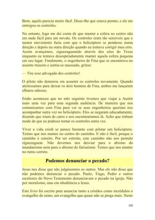 135
Bom, aquilo parecia muito fácil. Disse-lhe que estava pronto, e ele me
entregou os controles.
No entanto, logo me dei conta de que manter a esfera no centro não
era nada fácil para um novato. Os controles eram tão sensíveis que o
menor movimento fazia com que o helicóptero se pendesse numa
direção e depois na outra direção quando eu tentava corrigir meu erro.
Assim avançamos, ziguezagueando através dos céus do Texas
enquanto eu tentava desesperadamente manter aquela esfera pequena
em seu lugar. Finalmente, o engenheiro de Fina que se encontrava no
assento traseiro e sentia-se nauseado, gritou:
— Tire esse advogado dos controles!
O piloto não demorou em assumir os controles novamente. Quando
aterrissamos para deixar os dois homens de Fina, ambos me lançaram
olhares odiosos.
Então aconteceu que no mês seguinte tivemos que viajar a Austin
mais uma vez para uma segunda audiência. De maneira que nos
comunicamos com Fina para ver se seus engenheiros queriam nos
acompanhar outra vez no helicóptero. Eles se negaram educadamente,
dizendo que iriam de carro e nos encontraríamos lá. Acho que tinham
medo de que eu pudesse tomar os controles outra vez.
Viver a vida cristã se parece bastante com pilotar um helicóptero.
Temos que nos manter no centro do caminho. E não é fácil, porque o
caminho é estreito. Por ser estreito, este caminho não nos permite
ziguezaguear. Não devemos nos desviar para o abismo do
mundanismo nem para o abismo do farisaísmo. Temos que nos manter
no rumo correto.
Podemos denunciar o pecado?
Jesus nos disse que não julgássemos os outros. Mas ele não disse que
não podemos denunciar o pecado. Paulo, Tiago, Pedro e outros
escritores do Novo Testamento denunciavam o pecado na igreja. Não
por moralismo, mas em obediência a Jesus.
Este livro foi escrito para anunciar tanto a cristãos como incrédulos o
evangelho do reino, um evangelho que quase não se prega mais. Neste
 