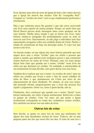 136
livro, destaco uma série de erros da Igreja de hoje e dos vários desvios
que a Igreja fez através dos séculos. Falo do ―evangelho fácil‖.
Comparo os ―cristãos do reino‖ com os que simplesmente professam o
cristianismo.
Mas o que realmente posso lhe garantir é que não estou escrevendo
este livro num espírito de justiça própria. Porque sei muito bem que
David Bercot precisa desta mensagem tanto como qualquer um de
seus leitores. Minha única oração é que ao lerem este livro, meus
leitores sintam-se instigados tão profundamente como eu senti ao
escrever este livro. Sinceramente, eu não julgo a indivíduos nem faço
especulações arrogantes sobre sua condição diante de Cristo. Porém, o
estado do cristianismo de hoje me preocupa muito. E é por isso que
escrevo este livro.
Ao mesmo tempo, sei que alguns dos meus leitores pensarão que nem
sequer devo usar o termo ―cristão‖ para me referir a pessoas que
amam o mundo, que apóiam erros teológicos graves e que cometeram
crimes horríveis no nome de Cristo. Portanto, uma vez mais desejo
deixar bem claro que quando uso o termo ―cristão‖ neste livro me
refiro aos que declaram ser cristãos. Na realidade, a autenticidade de
seu cristianismo levanta dúvidas, mas quero deixar isso com Jesus.
Também devo explicar que uso o termo ―os cristãos do reino‖ para me
referir aos cristãos que levam a sério o fato de serem cidadãos do
reino de Deus e que permanecem em Cristo por meio de um
relacionamento de amor obediente. No entanto, ao usar esse termo,
não pretendo afirmar categoricamente que o resto das pessoas fica
sujeito a julgamento. Outra vez, Jesus é quem decide, não eu.
Finalmente, devo esclarecer que quando uso o termo ―Igreja‖ (com
inicial maiúscula), me refiro à Igreja institucional. Refiro-me a todos
os grupos de cristãos. Uma vez mais, até que ponto a Igreja
institucional corresponde ao corpo dos verdadeiros crentes cristãos,
fico satisfeito em deixar isso nas mãos de Jesus.
Outras leis do reino
Sem dúvida, as quatro ou cinco leis do reino que analisamos são
alguns dos mais desafiantes ensinos de Jesus. Todavia, são só uma
pequena parte das leis que nosso Rei nos deu. O resto de suas leis e
 
