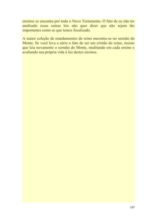 137
ensinos se encontra por todo o Novo Testamento. O fato de eu não ter
analisado essas outras leis não quer dizer que não sejam tão
importantes como as que temos focalizado.
A maior coleção de mandamentos do reino encontra-se no sermão do
Monte. Se você leva a sério o fato de ser um cristão do reino, insisto
que leia novamente o sermão do Monte, meditando em cada ensino e
avaliando sua própria vida à luz destes ensinos.
 
